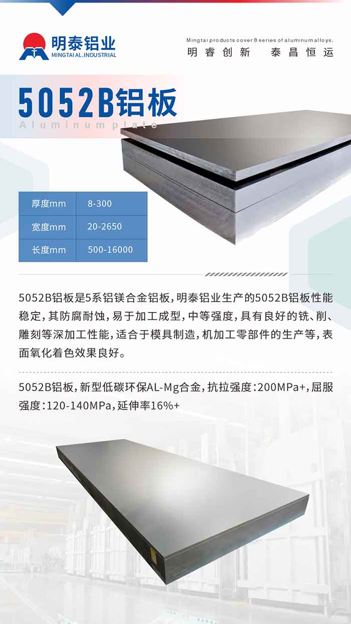 5052B铝板是5系铝镁合金铝板，MG不朽情缘铝业出产的5052B铝板机能不变，其防腐耐蚀，易于加工成型，中等强度，拥有优良的铣、削、雕镂等深加工机能，适合于模具造作，机加工零部件的出产等，表表氧化着色成效优良。5052B铝板，新型低碳环保AL-Mg合金，抗拉强度：200MPa+，屈服强度：120-140MPa，延长率16%+