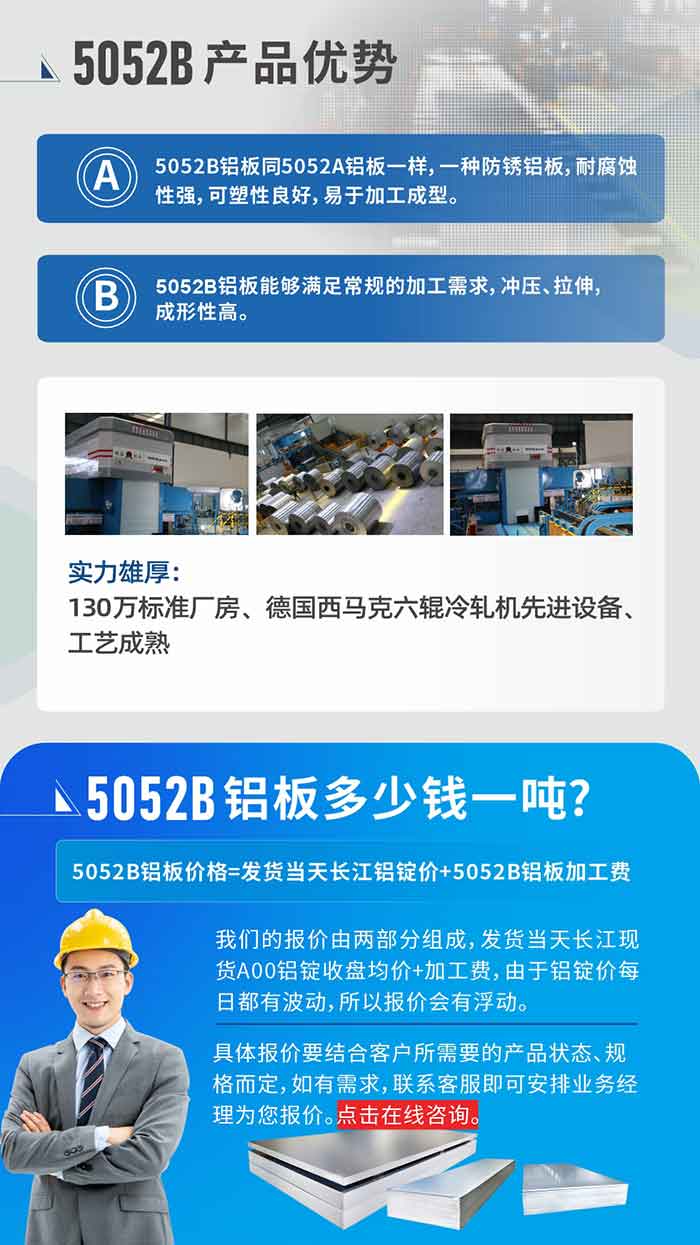 5052B铝板产品优势:1、5052B铝板同5052A铝板一样，一种防锈铝板，耐侵蚀性强，可塑性优良，易于加工成型。
2、5052B铝板可能满足通例的加工需要，冲压、拉伸，成形性高。